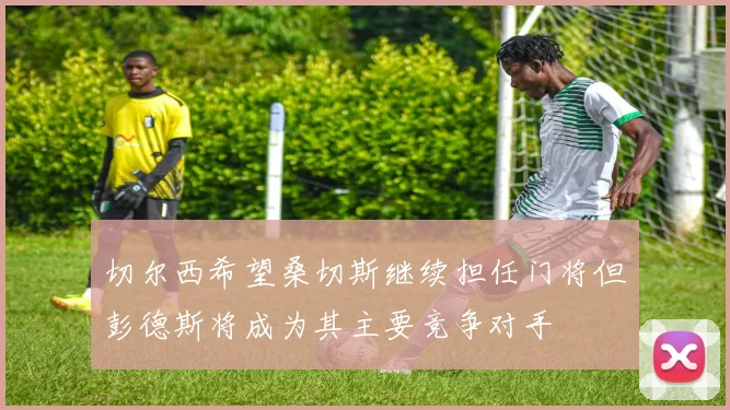 切尔西希望桑切斯继续担任门将但彭德斯将成为其主要竞争对手