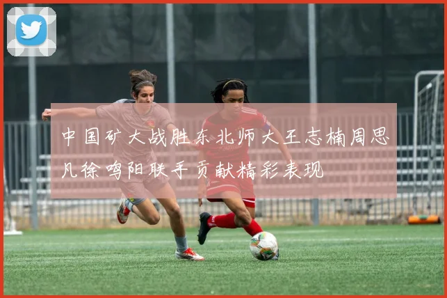 中国矿大战胜东北师大王志楠周思凡徐鸣阳联手贡献精彩表现