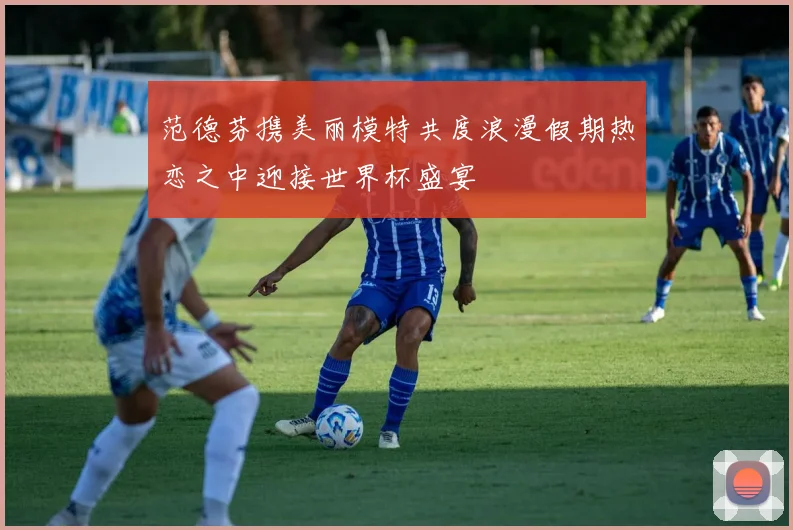 范德芬携美丽模特共度浪漫假期热恋之中迎接世界杯盛宴