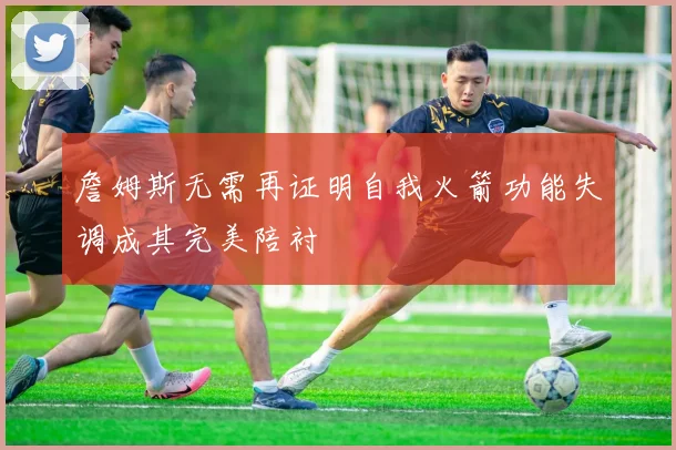 詹姆斯无需再证明自我火箭功能失调成其完美陪衬