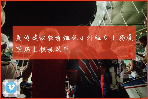 周琦建议教练组双小外组合上场展现场上教练风范
