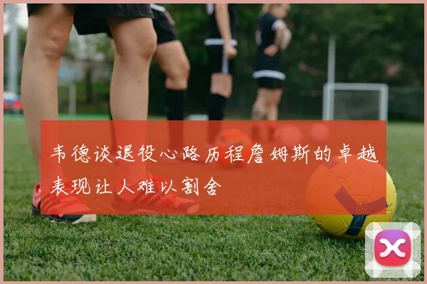 韦德谈退役心路历程詹姆斯的卓越表现让人难以割舍