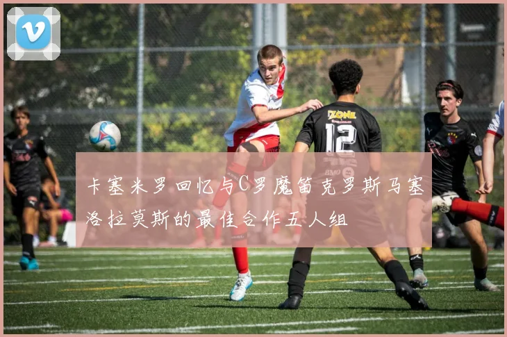 卡塞米罗回忆与C罗魔笛克罗斯马塞洛拉莫斯的最佳合作五人组