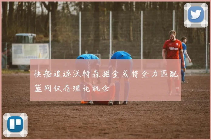 快船追逐沃特森掘金或将全力匹配篮网仅存理论机会