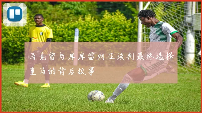 马竞曾与库库雷利亚谈判最终选择皇马的背后故事