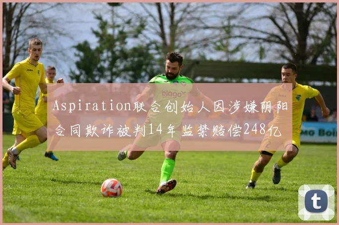 Aspiration联合创始人因涉嫌阴阳合同欺诈被判14年监禁赔偿248亿