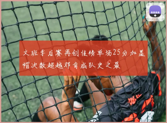 文班季后赛再创佳绩单场25分加盖帽次数超越邓肯成队史之最
