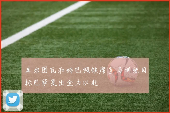 库尔图瓦和姆巴佩缺席皇马训练目标巴萨复出全力以赴